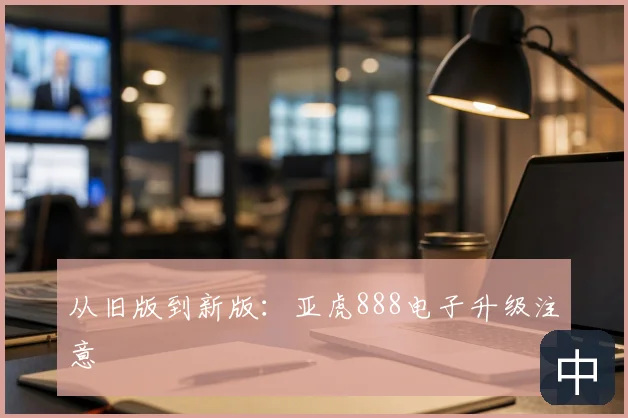 从旧版到新版：亚虎888电子升级注意